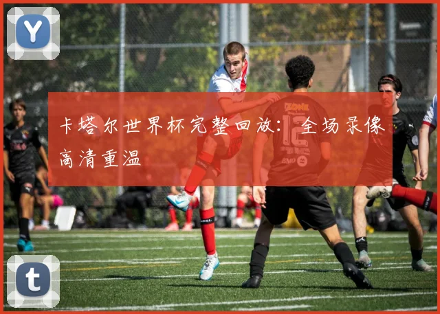 卡塔尔世界杯完整回放：全场录像高清重温