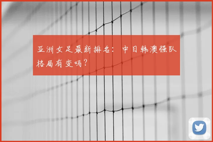 亚洲女足最新排名：中日韩澳强队格局有变吗？
