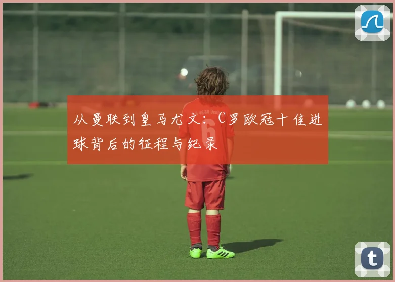 从曼联到皇马尤文：C罗欧冠十佳进球背后的征程与纪录