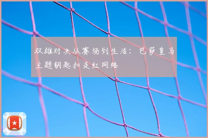 双雄对决从赛场到生活:巴萨皇马主题钥匙扣走红网络