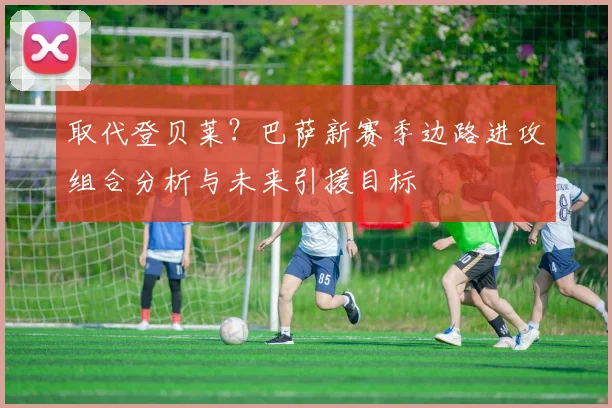 取代登贝莱？巴萨新赛季边路进攻组合分析与未来引援目标