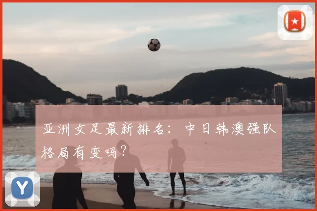 亚洲女足最新排名：中日韩澳强队格局有变吗？