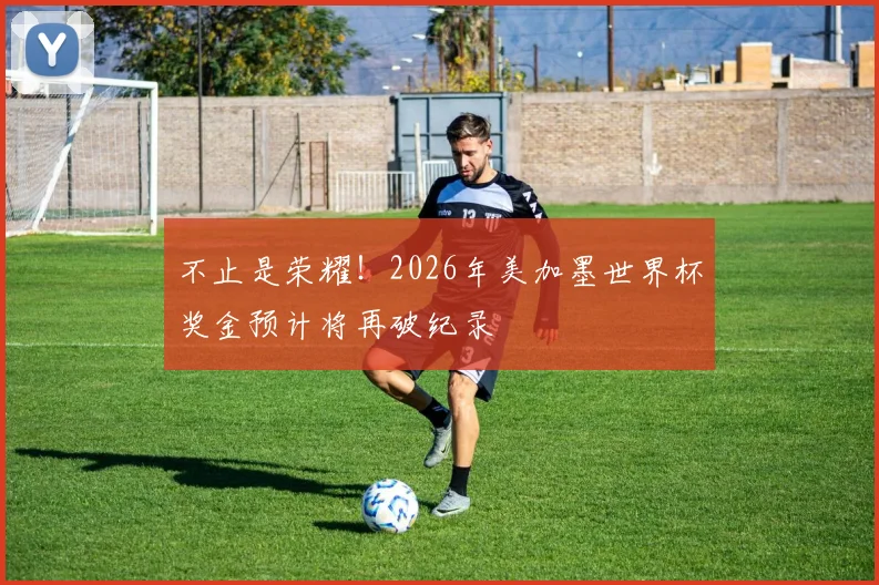 不止是荣耀！2026年美加墨世界杯奖金预计将再破纪录