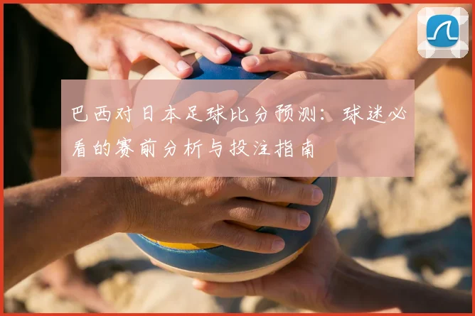 巴西对日本足球比分预测：球迷必看的赛前分析与投注指南