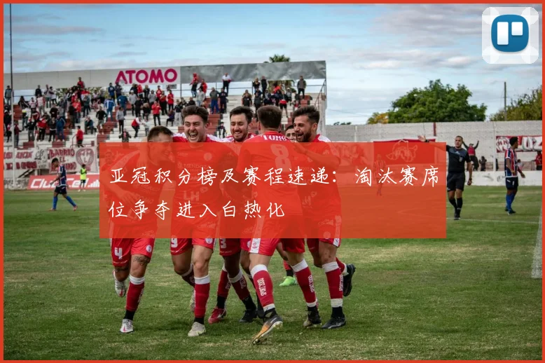 亚冠积分榜及赛程速递：淘汰赛席位争夺进入白热化