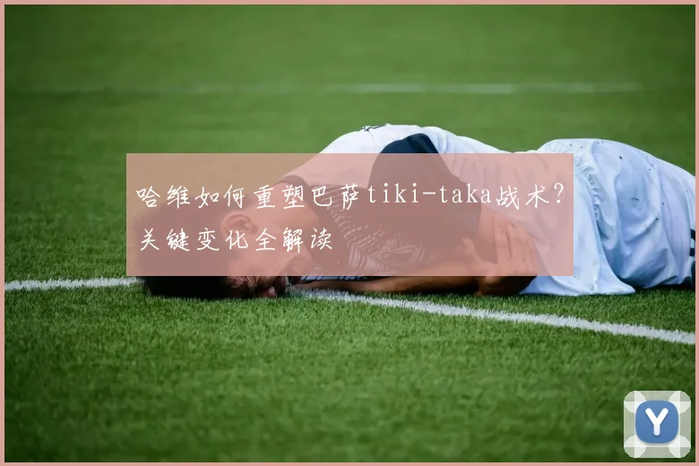 哈维如何重塑巴萨tiki-taka战术？关键变化全解读