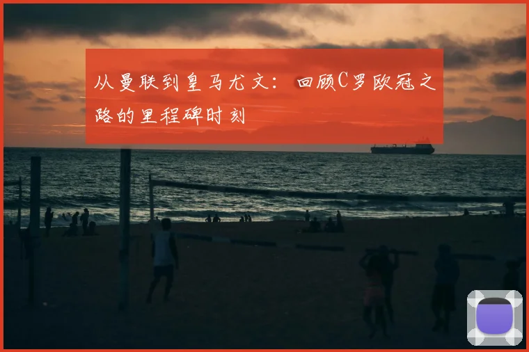 从曼联到皇马尤文：回顾C罗欧冠之路的里程碑时刻