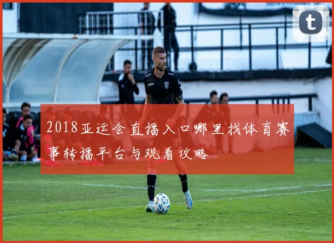 2018亚运会直播入口哪里找体育赛事转播平台与观看攻略