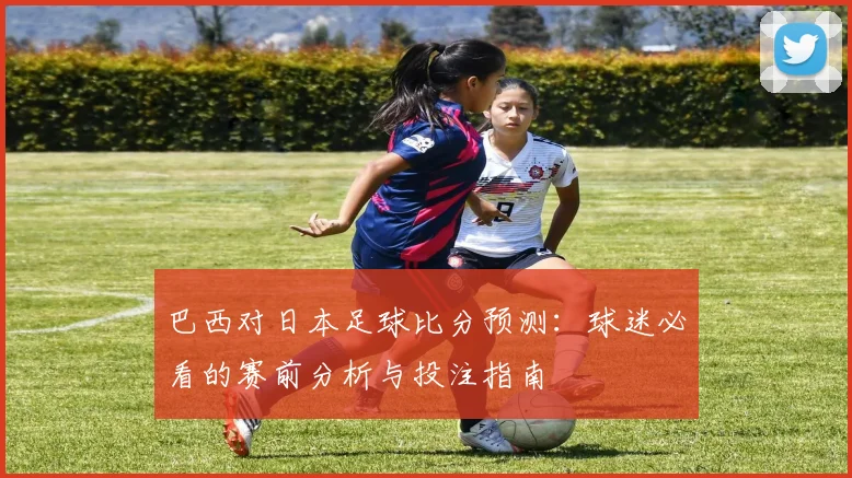 巴西对日本足球比分预测：球迷必看的赛前分析与投注指南