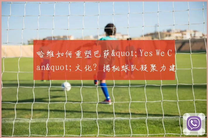哈维如何重塑巴萨"Yes We Can"文化?揭秘球队凝聚力建设