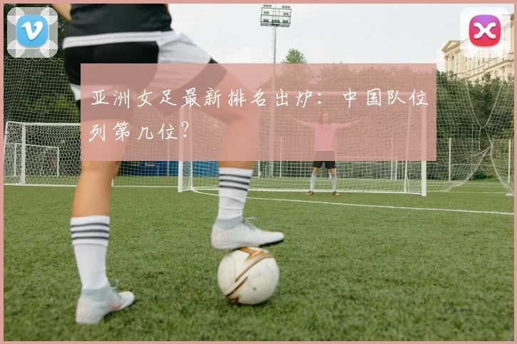 亚洲女足最新排名出炉:中国队位列第几位?