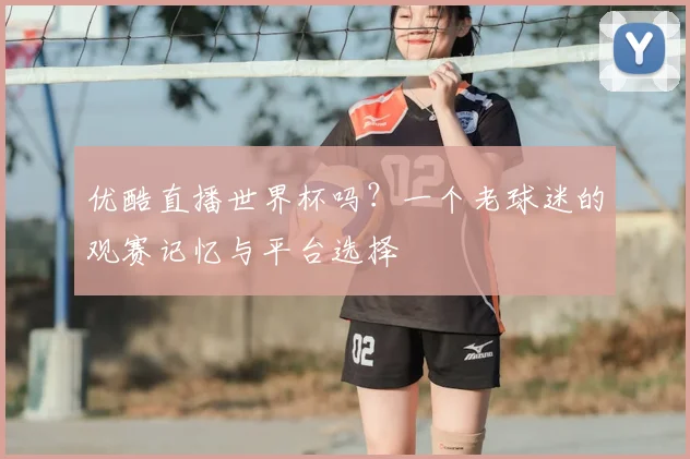 优酷直播世界杯吗？一个老球迷的观赛记忆与平台选择