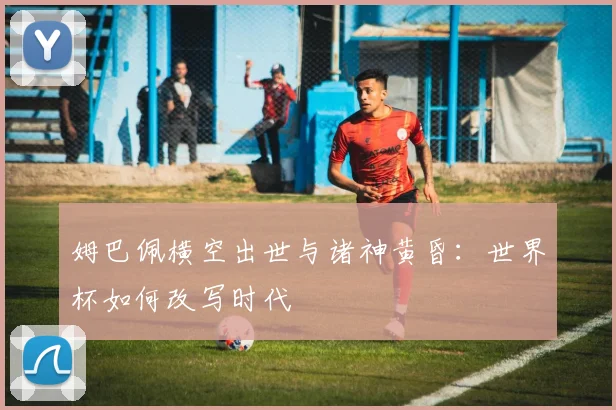 姆巴佩横空出世与诸神黄昏:世界杯如何改写时代
