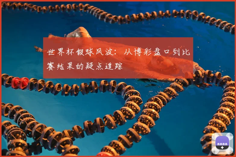 世界杯假球风波：从博彩盘口到比赛结果的疑点追踪