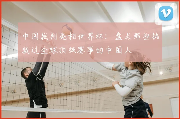 中国裁判亮相世界杯:盘点那些执裁过全球顶级赛事的中国人