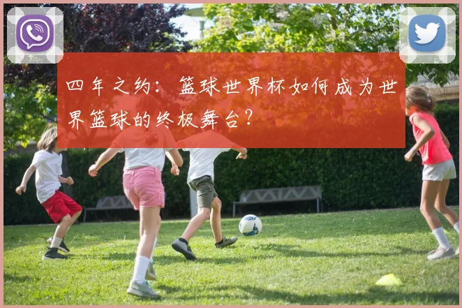 四年之约：篮球世界杯如何成为世界篮球的终极舞台？