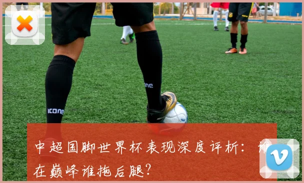 中超国脚世界杯表现深度评析：谁在巅峰谁拖后腿？