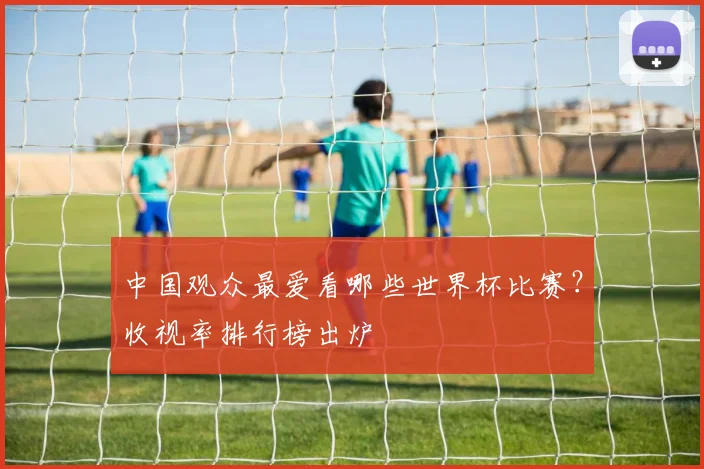中国观众最爱看哪些世界杯比赛?收视率排行榜出炉