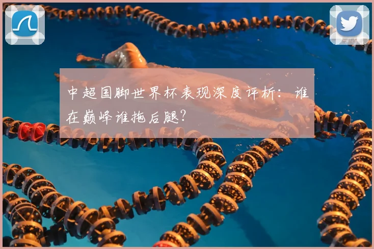 中超国脚世界杯表现深度评析：谁在巅峰谁拖后腿？