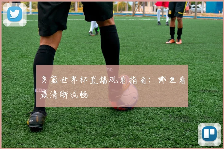 男篮世界杯直播观看指南:哪里看最清晰流畅