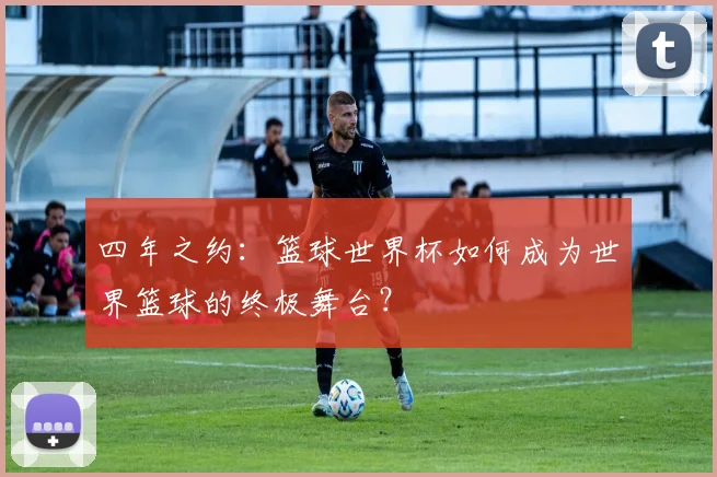 四年之约：篮球世界杯如何成为世界篮球的终极舞台？